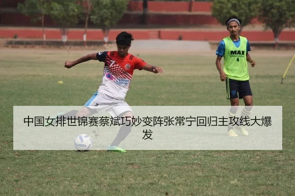 中国女排世锦赛蔡斌巧妙变阵张常宁回归主攻线大爆发